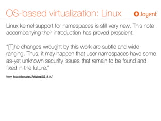 OS-based virtualization: Linux
Linux kernel support for namespaces is still very new. This note
accompanying their introduction has proved prescient:
“[T]he changes wrought by this work are subtle and wide
ranging. Thus, it may happen that user namespaces have some
as-yet unknown security issues that remain to be found and
ﬁxed in the future.”
from http://lwn.net/Articles/531114/
 