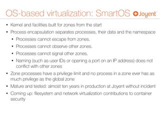 OS-based virtualization: SmartOS
• Kernel and facilities built for zones from the start
• Process encapsulation separates processes, their data and the namespace
• Processes cannot escape from zones.
• Processes cannot observe other zones.
• Processes cannot signal other zones.
• Naming (such as user IDs or opening a port on an IP address) does not
conﬂict with other zones
• Zone processes have a privilege limit and no process in a zone ever has as
much privilege as the global zone
• Mature and tested: almost ten years in production at Joyent without incident
• Coming up: ﬁlesystem and network virtualization contributions to container
security
 