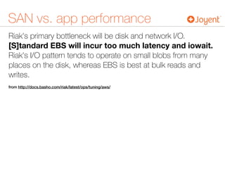 SAN vs. app performance
Riak's primary bottleneck will be disk and network I/O.
[S]tandard EBS will incur too much latency and iowait.
Riak's I/O pattern tends to operate on small blobs from many
places on the disk, whereas EBS is best at bulk reads and
writes.
from http://docs.basho.com/riak/latest/ops/tuning/aws/
 