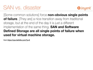 SAN vs. disaster
[Some common solutions] force non-obvious single points
of failure. [They are] a nice transition away from traditional
storage, but at the end of the day it is just a diﬀerent
implementation of the same thing. SAN and Software
Deﬁned Storage are all single points of failure when
used for virtual machine storage.
from https://ops.faithlife.com/?p=6
 