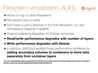Filesystem virtualization: AUFS
★ Works on top of other ﬁlesystems
★ File-based copy-on-write
★ Each layer is just a directory in the host ﬁlesystem; no user
namespace mapping is applied
★ Original underlying ﬁlesystem for Docker containers
★ Read/write performance degrades with number of layers
★ Write performance degrades with ﬁlesize
★ In practice, dotCloud avoided these performance problems by
adding secondary volumes to containers to store data
separately from container layers
See also http://jpetazzo.github.io/assets/2015-03-03-not-so-deep-dive-into-docker-storage-drivers.html and https://
github.com/docker-library/mysql/blob/master/5.6/Dockerﬁle#L35
 