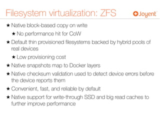 Filesystem virtualization: ZFS
★ Native block-based copy on write
★ No performance hit for CoW
★ Default thin provisioned ﬁlesystems backed by hybrid pools of
real devices
★ Low provisioning cost
★ Native snapshots map to Docker layers
★ Native checksum validation used to detect device errors before
the device reports them
★ Convenient, fast, and reliable by default
★ Native support for write-through SSD and big read caches to
further improve performance
 