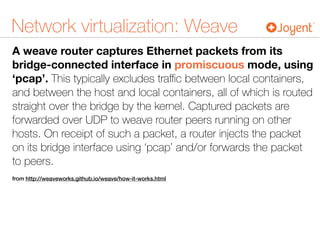 Network virtualization: Weave
A weave router captures Ethernet packets from its
bridge-connected interface in promiscuous mode, using
‘pcap’. This typically excludes traﬃc between local containers,
and between the host and local containers, all of which is routed
straight over the bridge by the kernel. Captured packets are
forwarded over UDP to weave router peers running on other
hosts. On receipt of such a packet, a router injects the packet
on its bridge interface using ‘pcap’ and/or forwards the packet
to peers.
from http://weaveworks.github.io/weave/how-it-works.html
 
