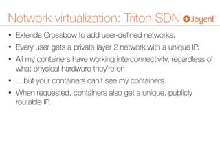 Network virtualization: Triton SDN
• Extends Crossbow to add user-deﬁned networks.
• Every user gets a private layer 2 network with a unique IP.
• All my containers have working interconnectivity, regardless of
what physical hardware they’re on
• …but your containers can’t see my containers.
• When requested, containers also get a unique, publicly
routable IP.
 
