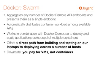 Docker: Swarm
• Aggregates any number of Docker Remote API endpoints and
presents them as a single endpoint
• Automatically distributes container workload among available
APIs
• Works in combination with Docker Compose to deploy and
scale applications composed of multiple containers
• Oﬀers a direct path from building and testing on our
laptops to deploying across a number of hosts
• Downside: you pay for VMs, not containers
 