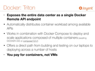 Docker: Triton
• Exposes the entire data center as a single Docker
Remote API endpoint
• Automatically distributes container workload among available
APIs
• Works in combination with Docker Compose to deploy and
scale applications composed of multiple containers (awaiting
DOCKER-335 or compose/1317)
• Oﬀers a direct path from building and testing on our laptops to
deploying across a number of hosts
• You pay for containers, not VMs
 