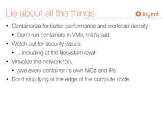 Lie about all the things
• Containerize for better performance and workload density
• Don't run containers in VMs, that's sad
• Watch out for security issues
• ...including at the ﬁlesystem level
• Virtualize the network too,
• give every container its own NICs and IPs
• Don't stop lying at the edge of the compute node
 