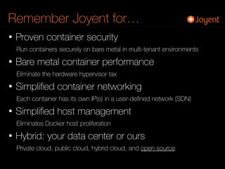 Remember Joyent for…
• Proven container security
Run containers securely on bare metal in multi-tenant environments
• Bare metal container performance
Eliminate the hardware hypervisor tax
• Simpliﬁed container networking
Each container has its own IP(s) in a user-deﬁned network (SDN)
• Simpliﬁed host management
Eliminates Docker host proliferation
• Hybrid: your data center or ours
Private cloud, public cloud, hybrid cloud, and open source
 