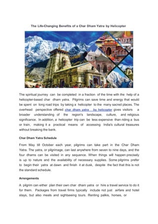 The Life-Changing Benefits of a Char Dham Yatra by Helicopter
The spiritual journey can be completed in a fraction of the time with the help of a
helicopter-based char dham yatra. Pilgrims can save time and energy that would
be spent on long road trips by taking a helicopter to the many sacred places. The
overhead perspective offered char dham yatra by helicopter gives visitors a
broader understanding of the region's landscape, culture, and religious
significance. In addition, a helicopter trip can be less expensive than riding a bus
or train, making it a practical means of accessing India's cultural treasures
without breaking the bank.
Char Dham Yatra Schedule
From May till October each year, pilgrims can take part in the Char Dham
Yatra. The yatra, or pilgrimage, can last anywhere from seven to nine days, and the
four dhams can be visited in any sequence. When things will happen precisely
is up to nature and the availability of necessary supplies. Some pilgrims prefer
to begin their yatra at dawn and finish it at dusk, despite the fact that this is not
the standard schedule.
Arrengements
A pilgrim can either plan their own char dham yatra or hire a travel service to do it
for them. Packages from travel firms typically include not just airfare and hotel
stays, but also meals and sightseeing tours. Renting palkis, horses, or
 