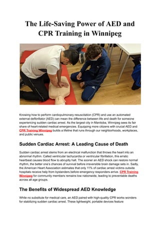 The Life-Saving Power of AED and
CPR Training in Winnipeg
Knowing how to perform cardiopulmonary resuscitation (CPR) and use an automated
external defibrillator (AED) can mean the difference between life and death for someone
experiencing sudden cardiac arrest. As the largest city in Manitoba, Winnipeg sees its fair
share of heart-related medical emergencies. Equipping more citizens with crucial AED and
CPR Training Winnipeg builds a lifeline that runs through our neighborhoods, workplaces,
and public venues.
Sudden Cardiac Arrest: A Leading Cause of Death
Sudden cardiac arrest stems from an electrical malfunction that throws the heart into an
abnormal rhythm. Called ventricular tachycardia or ventricular fibrillation, this erratic
heartbeat causes blood flow to abruptly halt. The sooner an AED shock can restore normal
rhythm, the better one’s chances of survival before irreversible brain damage sets in. Sadly,
the American Heart Association estimates that only 11% of cardiac arrest victims outside
hospitals receive help from bystanders before emergency responders arrive. CPR Training
Winnipeg for community members remains low nationwide, leading to preventable deaths
across all age groups.
The Benefits of Widespread AED Knowledge
While no substitute for medical care, an AED paired with high-quality CPR works wonders
for stabilizing sudden cardiac arrest. These lightweight, portable devices feature
 