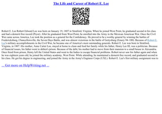 The Life and Career of Robert E. Lee
Robert E. Lee Robert Edward Lee was born on January 19, 1807 in Stratford, Virginia. When he joined West Point, he graduated second in his class
and had a demerit free record (Pryor). After he graduated from West Point, he enrolled into the Army in the Mexican American War. Once the Civil
War came across America, Lee took the position as a general for the Confederacy. He proved to be a worthy general by winning the battles of
Fredericksburg, Chancellorsville, the Seven Days Battle, and was almost victorious in the battle of Gettysburg (Emery 94–100). Because of Robert E.
Lee's military accomplishments in the Civil War, he became one of America's most outstanding generals. Robert E. Lee was born in Stratford,
Virginia, in 1807. His mother, Anne Carter Lee, stayed at home to clean and feed her family while his father, Henry Lee III, was a politician. Because
of financial issues, his father went to debtor's prison. Because of the debt, his mother had to move from their mansion to a small house in Alexandria.
Once freed from prison, Henry left the United States and went to the Indies to escape financial problems. Robert never saw his father again and when
he was eighteen years old, he joined the military academy, West Point. While attending, he maintained a demerit–free record, and graduated second in
his class. He got his degree in engineering, and joined the Army in the Army's Engineer Corps (UXL). Robert E. Lee's first military assignment was to
... Get more on HelpWriting.net ...
 