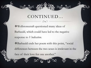 CONTINUED…
Wollstonecraft questioned many ideas of
Barbauld, which could have led to the negative
response to Vindication.
Barbauld ends her poem with this point, “social
differences between the two sexes is irrelevant in the
face of their love for one another.”
 