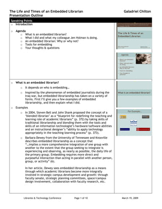 The Life and Times of an Embedded Librarian                                         Galadriel Chilton
Presentation Outline
Speaking Points
o Introduction

    Agenda
o
       o What is an embedded librarian?
       o What I did and what my colleague Jen Holman is doing.
       o An embedded librarian: Why or why not?
       o Tools for embedding
       o Your thoughts & questions




    What is an embedded librarian?
o
            It depends on who is embedding…
       o
            Inspired by the phenomenon of embedded journalists during the
       o
            Iraq war, but embedded librarianship has taken on a variety of
            forms. First I‟ll give you a few examples of embedded
            librarianship, and then explain what I did.
    Examples
o
            In 2004, Steven Bell and John Shank proposed the concept of a
       o
            „blended librarian‟ as a “blueprint for redefining the teaching and
            learning role of academic librarians” (p. 372) by taking skills of
            traditional librarianship and blending them with the tools and
            skills of an information technologist‟s hardware/software abilities
            and an instructional designer‟s “ability to apply technology
            appropriately in the teaching-learning process” (p. 373).
            Barbara Dewey from the University of Tennessee and Knoxville
       o
            describes embedded librarianship as a concept that
            “…implies a more comprehensive integration of one group with
            another to the extent that the group seeking to integrate is
            experiencing and observing, as nearly as possible, the daily life of
            the primary group. Embedding requires more direct and
            purposeful interaction than acting in parallel with another person,
            group, or activity” (6).

            In her article, Dewey sees embedded librarianship as a means
            through which academic librarians become more integrally
            involved in strategic campus development and growth: through
            faculty senate, strategic planning committees, space/campus
            design involvement, collaboration with faculty research, etc.




           Libraries & Technology Conference      Page 1 of 10                     March 19, 2009
 