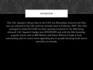 The Life Aquatic’s release date in the USA was December, however the film
was not released in the UK until two months later in February 2005. The film
managed to make $113,085 on their opening weekend of the film being
released. Life Aquatic’s budget was $50,000,000 and with the film featuring
popular actors such as Bill Murray and Owen Wilson it made it look
entertaining and of course more appealing due to people knowing both actors
specialise in comedy.
OVERVIEW
 