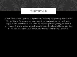 When Steve Zissou’s partner is mysteriously killed by the possibly non existent
‘Jaguar Shark’ Zissou and his team set off on an expedition they will never
forget to find the creature that killed his beloved partner. Joining his crew is
his estranged wife, who is a journalist and a co-piolet who could quite possibly
be his son. The crew are in for an entertaining and thrilling adventure.
THE STORYLINE
 