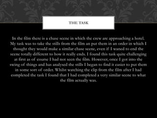 In the film there is a chase scene in which the crew are approaching a hotel.
My task was to take the stills from the film an put them in an order in which I
thought they would make a similar chase scene, even if I waned to end the
scene totally different to how it really ends. I found this task quite challenging
at first as of course I had not seen the film. However, once I got into the
swing of things and has analysed the stills I began to find it easier to put them
in some sort of order. Whilst watching the clip from the film after I had
completed the task I found that I had completed a very similar scene to what
the film actually was.
THE TASK
 