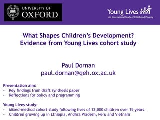 What Shapes Children’s Development?
Evidence from Young Lives cohort study
Paul Dornan
paul.dornan@qeh.ox.ac.uk
Presentation aim:
- Key findings from draft synthesis paper
- Reflections for policy and programming
Young Lives study:
- Mixed-method cohort study following lives of 12,000 children over 15 years
- Children growing up in Ethiopia, Andhra Pradesh, Peru and Vietnam
 