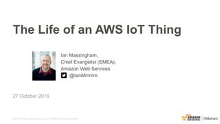 © 2016, Amazon Web Services, Inc. or its Affiliates. All rights reserved.
Ian Massingham,
Chief Evangelist (EMEA),
Amazon Web Services
@IanMmmm
27 October 2016
The Life of an AWS IoT Thing
 