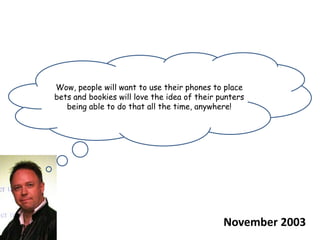 Wow, people will want to use their phones to place bets and bookies will love the idea of their punters being able to do that all the time, anywhere!November 2003
