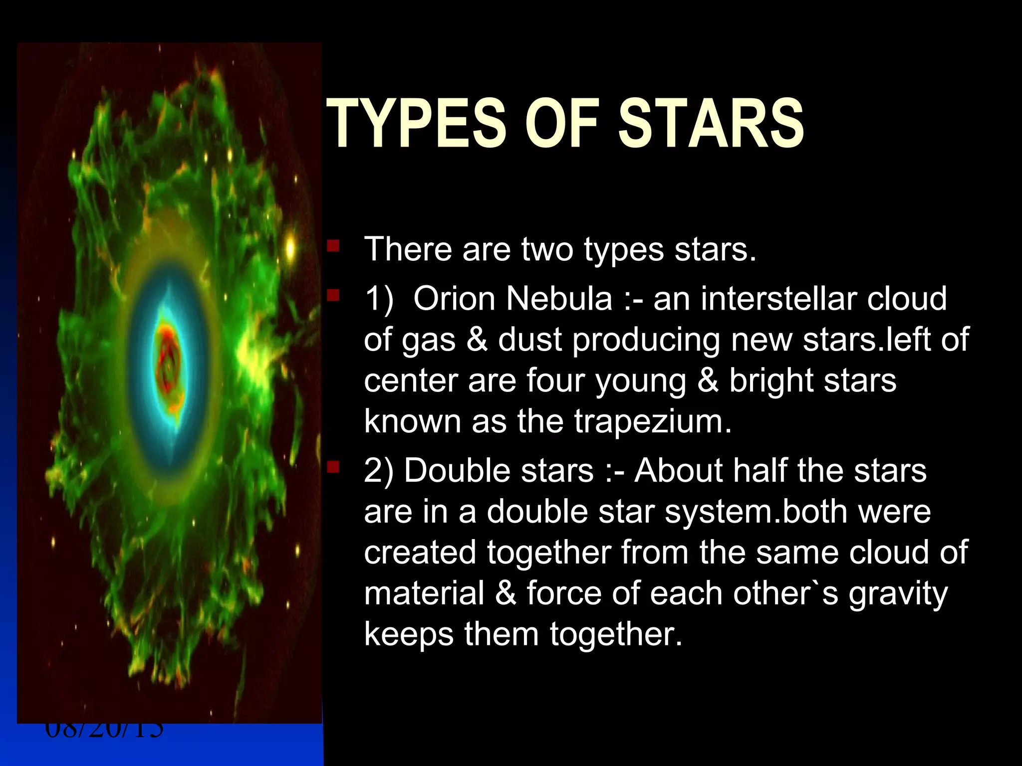 08/20/15 7
TYPES OF STARS
 There are two types stars.
 1) Orion Nebula :- an interstellar cloud
of gas & dust producing new stars.left of
center are four young & bright stars
known as the trapezium.
 2) Double stars :- About half the stars
are in a double star system.both were
created together from the same cloud of
material & force of each other`s gravity
keeps them together.
 