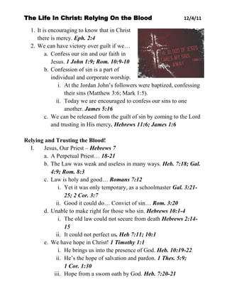 The Life In Christ: Relying On the Blood                           12/4/11

  1. It is encouraging to know that in Christ
     there is mercy. Eph. 2:4
  2. We can have victory over guilt if we…
         a. Confess our sin and our faith in
            Jesus. 1 John 1:9; Rom. 10:9-10
         b. Confession of sin is a part of
            individual and corporate worship.
               i. At the Jordan John’s followers were baptized, confessing
                  their sins (Matthew 3:6; Mark 1:5).
              ii. Today we are encouraged to confess our sins to one
                  another. James 5:16
         c. We can be released from the guilt of sin by coming to the Lord
            and trusting in His mercy. Hebrews 11:6; James 1:6

Relying and Trusting the Blood!
  I.   Jesus, Our Priest – Hebrews 7
       a. A Perpetual Priest… 18-21
       b. The Law was weak and useless in many ways. Heb. 7:18; Gal.
          4:9; Rom. 8:3
       c. Law is holy and good… Romans 7:12
             i. Yet it was only temporary, as a schoolmaster Gal. 3:21-
                25; 2 Cor. 3:7
            ii. Good it could do… Convict of sin… Rom. 3:20
       d. Unable to make right for those who sin. Hebrews 10:1-4
             i. The old law could not secure from death Hebrews 2:14-
                15
            ii. It could not perfect us. Heb 7:11; 10:1
       e. We have hope in Christ! 1 Timothy 1:1
             i. He brings us into the presence of God. Heb. 10:19-22
            ii. He’s the hope of salvation and pardon. 1 Thes. 5:9;
                1 Cor. 1:30
           iii. Hope from a sworn oath by God. Heb. 7:20-21
 
