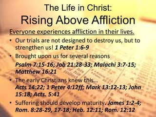 The Life in Christ:
    Rising Above Affliction
Everyone experiences affliction in their lives.
• Our trials are not designed to destroy us, but to
  strengthen us! 1 Peter 1:6-9
• Brought upon us for several reasons
  Psalm 7:15-16; Job 21:28-33; Malachi 3:7-15;
  Matthew 16:21
• The early Christians knew this…
  Acts 14:22; 1 Peter 4:12ff; Mark 13:12-13; John
  15:18; Acts. 5:41
• Suffering should develop maturity. James 1:2-4;
  Rom. 8:28-29, 17-18; Heb. 12:11; Rom. 12:12
 