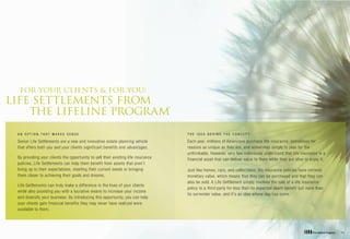 FOR YOUR CLIENTS & FOR YOU:
LIFE SETTLEMENTS FROM
    THE LIFELINE PROGRAM®

 AN OPTION THAT MAKES SENSE                                                        THE IDEA BEHIND THE CONCEPT

 Senior Life Settlements are a new and innovative estate-planning vehicle          Each year, millions of Americans purchase life insurance, sometimes for
 that offers both you and your clients significant benefits and advantages.        reasons as unique as they are, and sometimes simply to plan for the
                                                                                   unthinkable. However, very few individuals understand that life insurance is a
 By providing your clients the opportunity to sell their existing life insurance   financial asset that can deliver value to them while they are alive to enjoy it.
 policies, Life Settlements can help them benefit from assets that aren’t
 living up to their expectations, meeting their current needs or bringing          Just like homes, cars, and collectibles, life insurance policies have intrinsic
 them closer to achieving their goals and dreams.                                  monetary value, which means that they can be purchased and that they can
                                                                                   also be sold. A Life Settlement simply involves the sale of a life insurance
 Life Settlements can truly make a difference in the lives of your clients
                                                                                   policy to a third party for less than its expected death benefit but more than
 while also providing you with a lucrative means to increase your income
                                                                                   its surrender value, and it’s an idea whose day has come.
 and diversify your business. By introducing this opportunity, you can help
 your clients gain financial benefits they may never have realized were
 available to them.
 
