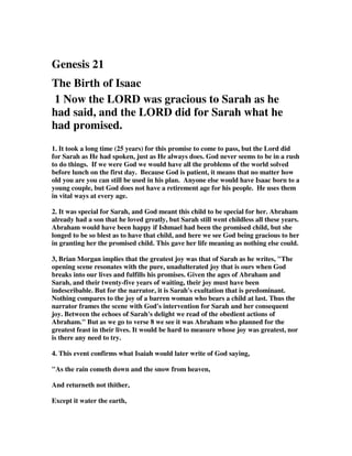 Genesis 21
The Birth of Isaac
1 Now the LORD was gracious to Sarah as he
had said, and the LORD did for Sarah what he
had promised.
1. It took a long time (25 years) for this promise to come to pass, but the Lord did
for Sarah as He had spoken, just as He always does. God never seems to be in a rush
to do things. If we were God we would have all the problems of the world solved
before lunch on the first day. Because God is patient, it means that no matter how
old you are you can still be used in his plan. Anyone else would have Isaac born to a
young couple, but God does not have a retirement age for his people. He uses them
in vital ways at every age.
2. It was special for Sarah, and God meant this child to be special for her. Abraham
already had a son that he loved greatly, but Sarah still went childless all these years.
Abraham would have been happy if Ishmael had been the promised child, but she
longed to be so blest as to have that child, and here we see God being gracious to her
in granting her the promised child. This gave her life meaning as nothing else could.
3, Brian Morgan implies that the greatest joy was that of Sarah as he writes, "The
opening scene resonates with the pure, unadulterated joy that is ours when God
breaks into our lives and fulfills his promises. Given the ages of Abraham and
Sarah, and their twenty-five years of waiting, their joy must have been
indescribable. But for the narrator, it is Sarah's exultation that is predominant.
Nothing compares to the joy of a barren woman who bears a child at last. Thus the
narrator frames the scene with God's intervention for Sarah and her consequent
joy. Between the echoes of Sarah's delight we read of the obedient actions of
Abraham." But as we go to verse 8 we see it was Abraham who planned for the
greatest feast in their lives. It would be hard to measure whose joy was greatest, nor
is there any need to try.
4. This event confirms what Isaiah would later write of God saying,
"As the rain cometh down and the snow from heaven,
And returneth not thither,
Except it water the earth,
 