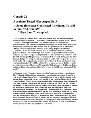 Genesis 22
Abraham Tested *See Appendix A
1 Some time later God tested Abraham. He said
to him, "Abraham!"
"Here I am," he replied.
1. An example of a simple, direct contradiction that does not involve figures or
numbers occurs in James 1:13, which says that God tempts no man, while Genesis
22:1 says God tempted Abraham. The standard answer to this apparent
contradiction is, “An understanding of the meaning of the word `tempt' will dispel
the seeming contradiction. This word is used in a good sense and in a bad sense.
When it's used in a good sense it means to test, to try, to prove. God tested
Abraham.... When the word `tempt' is used in a bad sense it means to entice a
person to do evil. God never tempts man to sin.” The goals of the two words are
complete opposites. The goal of temptation is to lead a person away from God and
his will. It is designed to persuade a person to defy God’s will. Testing, on the other
hand, is designed to bring one into conformity to God’s will. The goal of a test is to
see if God’s will is supreme in a person’s life so they will choose obedience to God
over any alternative. It would be folly for God to tempt anyone so that they would
do what he does not will or want. Meyer put it, “Satan tempts us that he may bring
out the evil that is in our hearts; God tries or tests us that He may bring out all the
good.”
2. Someone wrote, “You never know when God’s supreme test may come in your
life. Perhaps it will be at some momentous crossroads in your youth. Or maybe it
will be later, in the days of heavy responsibility, the prime of life. Or it could be in
the declining years when you are growing old. It just could be. That’s how it was
with Abraham.” Meyer stresses how out of the blue this test came upon Abraham. It
was such a radical change from the picture we have at the end of the last chapter.
He writes, “As we have seen, life was flowing smoothly with the patriarch, -- courted
by Abimelech; secure of his wells; gladdened with the presence of Isaac; the
everlasting God his friend. "Ah, happy man," we might well have exclaimed, "thou
hast entered upon thy land of Beulah; thy sun shall no more go down, nor thy moon
withdraw itself; before thee lie the sunlit years, in an unbroken chain of blessing."
But this was not to be. And just at that moment, like a bolt out of a clear sky, there
burst upon him the severest trial of his life. It is not often that the express trains of
heaven are announced by warning bell, or falling signal; they dash suddenly into the
station of the soul. It becomes us to be ever on the alert; for at such an hour and in
such a guise as we think not, the Son of Man comes.”
 