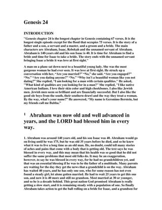 Genesis 24
INTRODUCTION
"Genesis chapter 24 is the longest chapter in Genesis containing 67 verses. It is the
longest single episode except for the flood that occupies 75 verses. It is the story of a
father and a son, a servant and a master, and a groom and a bride. The main
characters are Abraham, Isaac, Rebekah and the unnamed servant of Abraham.
Abraham is 140-years old and his son Isaac is 40. It is time for Abraham to find a
bride and time for Isaac to take a bride. The story ends with the unnamed servant
bringing Isaac a bride it was love at first sight."
A man on a plane sat down next to a beautiful young lady. She was the most
gorgeous woman he had ever seen. It was love at first sight. He struck up a
conversation with her, “Are you married?” “No,” she said. “Are you engaged?”
“No.” “Are you dating anyone?” “No.” “Why isn’t a beautiful woman like you not
dating?” She replied, “I am looking for a man with certain qualities." He asked,
"What kind of qualities are you looking for in a man?" She replied, "I like native
American Indians. I love their skin color and high cheekbones. I also like Jewish
men. Jewish men seem so brilliant and are financially successful. But I also like the
good ole boys from the south, their southern drawl and the way they treat a woman.
By the way, what’s your name?” He answered, “My name is Geronimo Berstein, but
my friends call me Bubba.”
1 Abraham was now old and well advanced in
years, and the LORD had blessed him in every
way.
1. Abraham was around 140 years old, and his son Isaac was 40. Abraham would go
on living until he was 175, but he was old 35 years before he died, and so he knew
what it was to live a long time as an old man. He, no doubt, could tell many stories
of aches and pains that come with a body that is getting old. The text says he was
blessed in every way, and this may mean that his health was so good that he did not
suffer the same problems that most old folks do. It may be an exaggeration,
however, to say he was blessed in every way, for he had no grandchildren yet, and
that was an essential blessing if he was to be the father of a multitude. Many parents
are waiting for the day they get the news that a grandchild is on the way. Abraham
has waited 40 years, and he has only one son, who for some reason has not even
found a steady girl, let alone gotten married. He had to wait 25 years to get this one
son, and now it is 40 more and still no grandson. Most married at 30 or younger,
and so he is a decade behind. This great nation God promised Abraham is really
getting a slow start, and it is remaining steady with a population of one. So finally
Abraham takes action to get the ball rolling on a bride for Isaac, and a grandson for
 