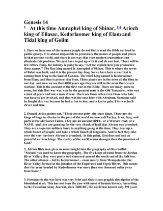 Genesis 14
1 At this time Amraphel king of Shinar, [1] Arioch
king of Ellasar, Kedorlaomer king of Elam and
Tidal king of Goiim
1. Here we have one of the reasons people do not like to read the Bible out loud in
public groups. It is almost impossible to pronounce the names of people and places
in that ancient world, and there is not way that even modern translations can
eliminate this problem. We just have to put up with it and do our best. There will be
few critics if any, for nobody is going to say, "Let me explain how you pronounce
these names." The first king named is Amraphel of Shinar. This is where the tower
of Babel was built, and it is the present day Iraq. So we have here a war that is
coming from Iraq to the land of Canaan. The third king named is Kedorlaomer
from Elam, and that is present day Iran. These places are in the news all the time in
our day, and now we see that 4000 years ago they are still in the news that covers
warfare. This is the account of the first war in the Bible. There are many more to
come, but this first war was won by the greatest man in the Old Testament, who was
a man of peace and not a man of war. There are times when even those who hate
war have to get involved, and that was the case here with Abraham. Someone said
he fought this war because he had a Lot to lose, and a Lot to gain. This was both
clever and true.
2. Donald Aellen points out, "These are not petty city-state kings. These are the
kings of huge territories in the part of the world we now call Turkey, Iran, Iraq, and
parts of the old Soviet Union. They are an ancient OPEC, or a Warsaw Pact, or a
NATO. And they are gunning for the very chunk of land that Abram was promised.
They are a superior military force to anything going at the time. They beat up a
whole bunch of people, and take a whole bunch of kingdoms. And in fact they take
over the very territory Abram is promised. At this point, God does not look as
powerful as these kings. The reality of the world seems stronger than the promises of
God."
3, Adrian Dieleman gives us some insight into the geography of this conflict.
"Second, you need to know the geography. The five kings all came from the Jordan
River Valley; they were pretty well clustered around the south end of the Salt Sea.
The other alliance – led by Kedorlaomer – came mostly from Mesopotamia, the
River Valley formed at the junction of the Euphrates and Tigris Rivers. This means
that the army headed by Kedorlaomer was more than one thousand miles away
from home."
3. Fortunately the war here was very brief and their is not graphic description of the
bloodshed at all. This has not been the case with most of human history. According
to the Canadian Army Journal, since 3600 BC, the world has known only 292 years
 