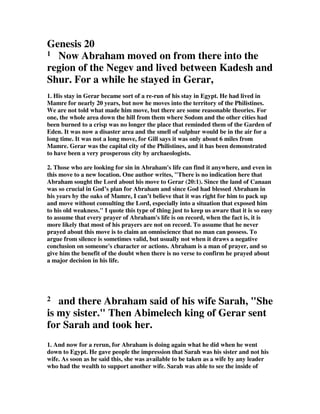 Genesis 20
1 Now Abraham moved on from there into the
region of the Negev and lived between Kadesh and
Shur. For a while he stayed in Gerar,
1. His stay in Gerar became sort of a re-run of his stay in Egypt. He had lived in
Mamre for nearly 20 years, but now he moves into the territory of the Philistines.
We are not told what made him move, but there are some reasonable theories. For
one, the whole area down the hill from them where Sodom and the other cities had
been burned to a crisp was no longer the place that reminded them of the Garden of
Eden. It was now a disaster area and the smell of sulphur would be in the air for a
long time. It was not a long move, for Gill says it was only about 6 miles from
Mamre. Gerar was the capital city of the Philistines, and it has been demonstrated
to have been a very prosperous city by archaeologists.
2. Those who are looking for sin in Abraham's life can find it anywhere, and even in
this move to a new location. One author writes, "There is no indication here that
Abraham sought the Lord about his move to Gerar (20:1). Since the land of Canaan
was so crucial in God’s plan for Abraham and since God had blessed Abraham in
his years by the oaks of Mamre, I can’t believe that it was right for him to pack up
and move without consulting the Lord, especially into a situation that exposed him
to his old weakness." I quote this type of thing just to keep us aware that it is so easy
to assume that every prayer of Abraham's life is on record, when the fact is, it is
more likely that most of his prayers are not on record. To assume that he never
prayed about this move is to claim an omniscience that no man can possess. To
argue from silence is sometimes valid, but usually not when it draws a negative
conclusion on someone's character or actions. Abraham is a man of prayer, and so
give him the benefit of the doubt when there is no verse to confirm he prayed about
a major decision in his life.
2 and there Abraham said of his wife Sarah, "She
is my sister." Then Abimelech king of Gerar sent
for Sarah and took her.
1. And now for a rerun, for Abraham is doing again what he did when he went
down to Egypt. He gave people the impression that Sarah was his sister and not his
wife. As soon as he said this, she was available to be taken as a wife by any leader
who had the wealth to support another wife. Sarah was able to see the inside of
 