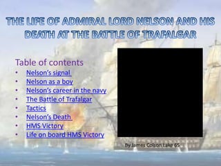 Table of contents
•   Nelson’s signal
•   Nelson as a boy
•   Nelson’s career in the navy
•   The Battle of Trafalgar
•   Tactics
•   Nelson’s Death
•   HMS Victory
•   Life on board HMS Victory
                                  By James Colson Lake 6S
 