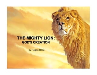 The Lives of Lions
THE MIGHTY LION:
  GOD'S CREATION Rose
            by Regan


     by Regan Rose
 