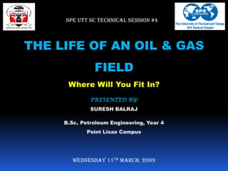 SPE UTT SC TECHNICAL SESSION #4



THE LIFE OF AN OIL & GAS
               FIELD
      Where Will You Fit In?
              PRESENTED BY:
              SURESH BALRAJ

     B.Sc. Petroleum Engineering, Year 4
            Point Lisas Campus




        Wednesday 11th March, 2009
 