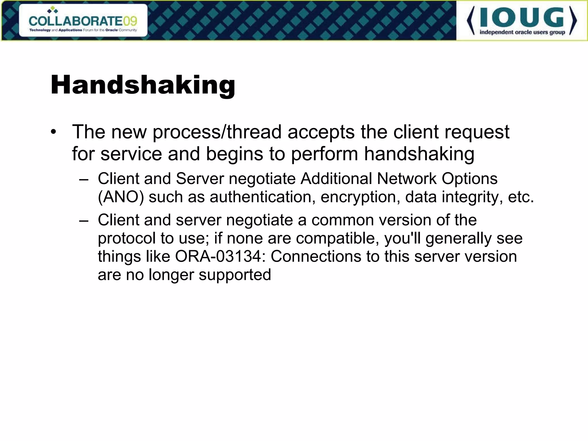 Handshaking The new process/thread accepts the client request for service and begins to perform handshaking Client and Server negotiate Additional Network Options (ANO) such as authentication, encryption, data integrity, etc. Client and server negotiate a common version of the protocol to use; if none are compatible, you'll generally see things like ORA-03134: Connections to this server version are no longer supported 