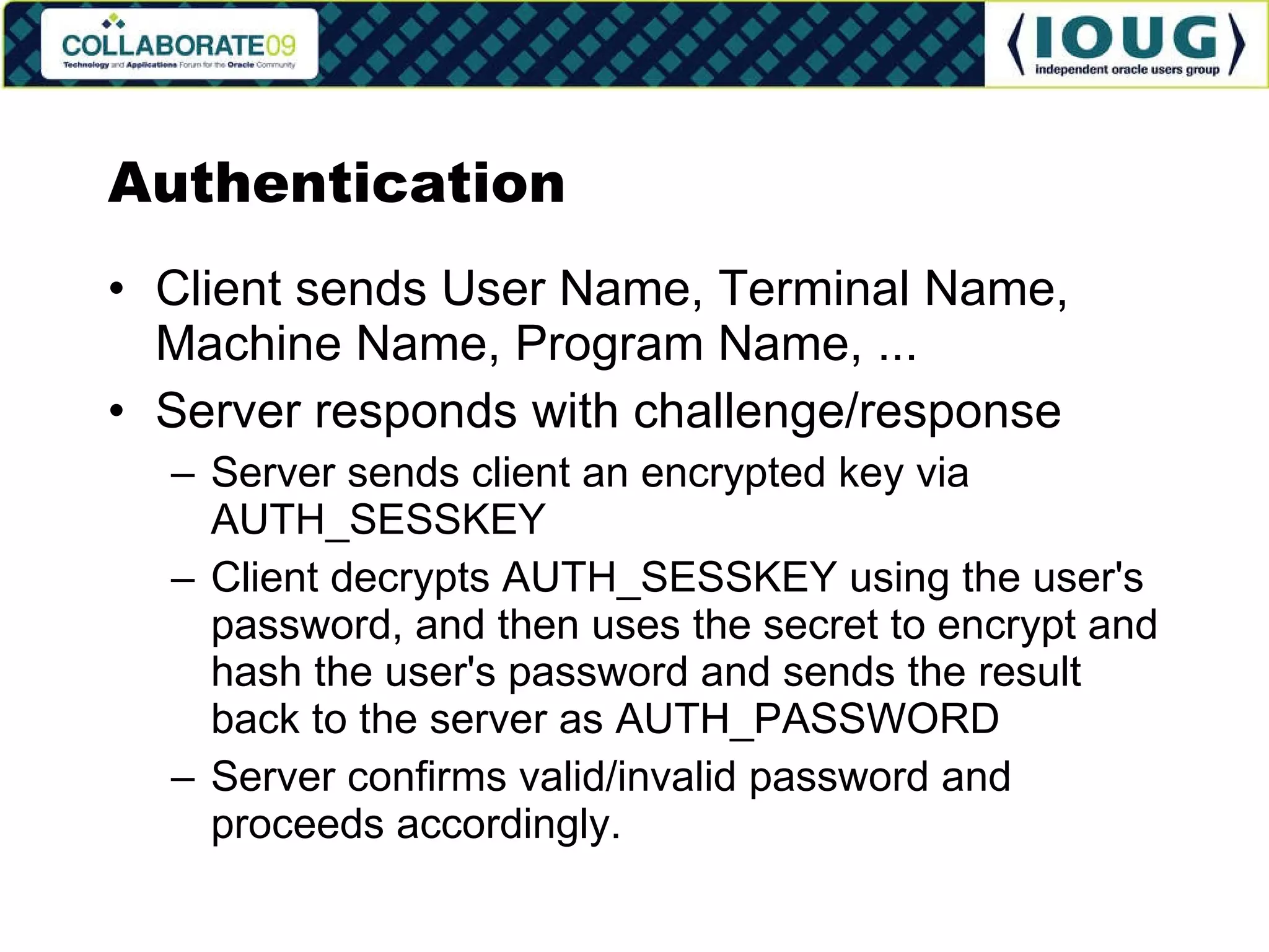 Authentication Client sends User Name, Terminal Name, Machine Name, Program Name, ... Server responds with challenge/response Server sends client an encrypted key via AUTH_SESSKEY Client decrypts AUTH_SESSKEY using the user's password, and then uses the secret to encrypt and hash the user's password and sends the result back to the server as AUTH_PASSWORD Server confirms valid/invalid password and proceeds accordingly. 