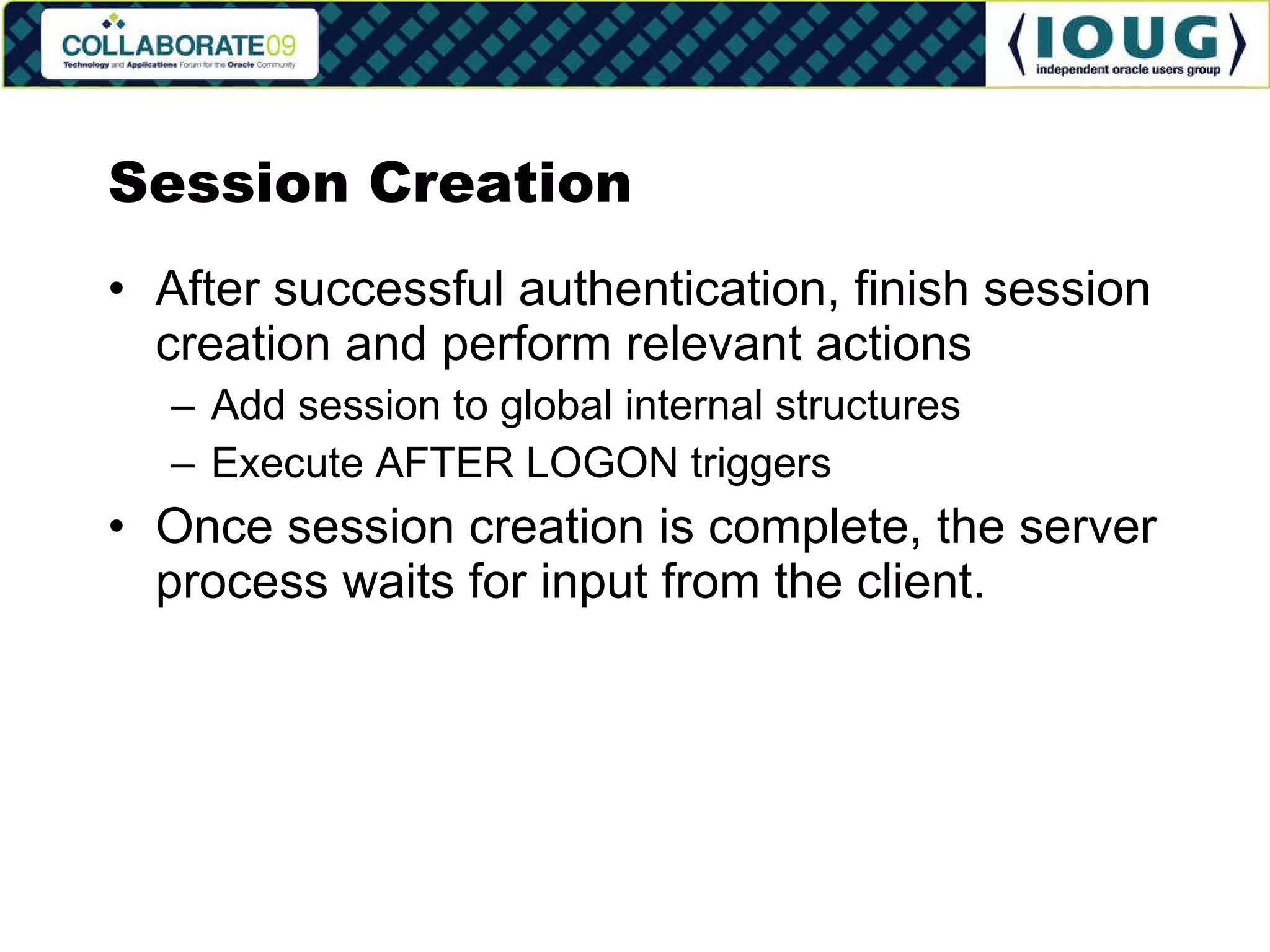 Session Creation After successful authentication, finish session creation and perform relevant actions Add session to global internal structures Execute AFTER LOGON triggers Once session creation is complete, the server process waits for input from the client. 