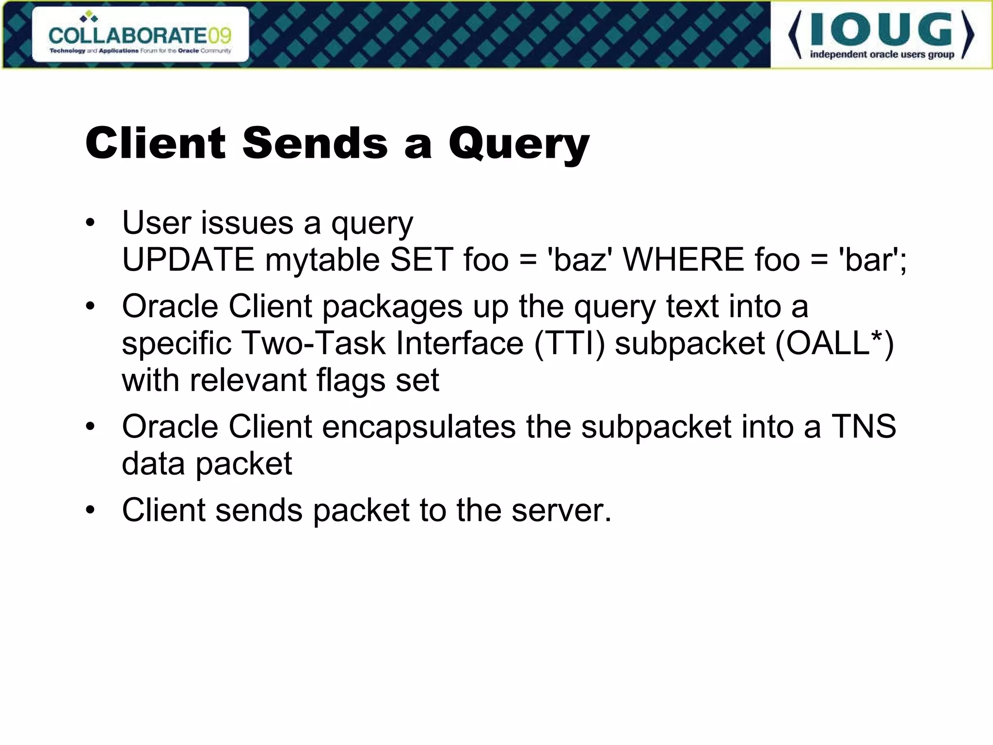 Client Sends a Query User issues a query UPDATE mytable SET foo = 'baz' WHERE foo = 'bar'; Oracle Client packages up the query text into a specific Two-Task Interface (TTI) subpacket (OALL*) with relevant flags set Oracle Client encapsulates the subpacket into a TNS data packet Client sends packet to the server. 
