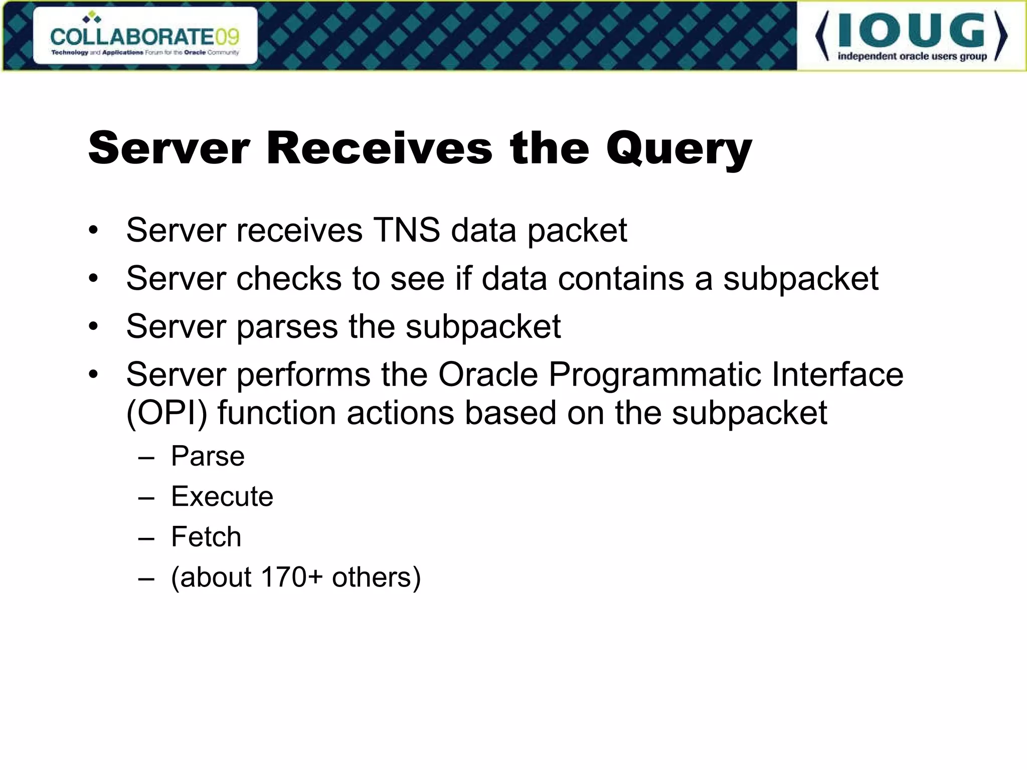 Server Receives the Query Server receives TNS data packet Server checks to see if data contains a subpacket Server parses the subpacket Server performs the Oracle Programmatic Interface (OPI) function actions based on the subpacket Parse Execute Fetch (about 170+ others) 
