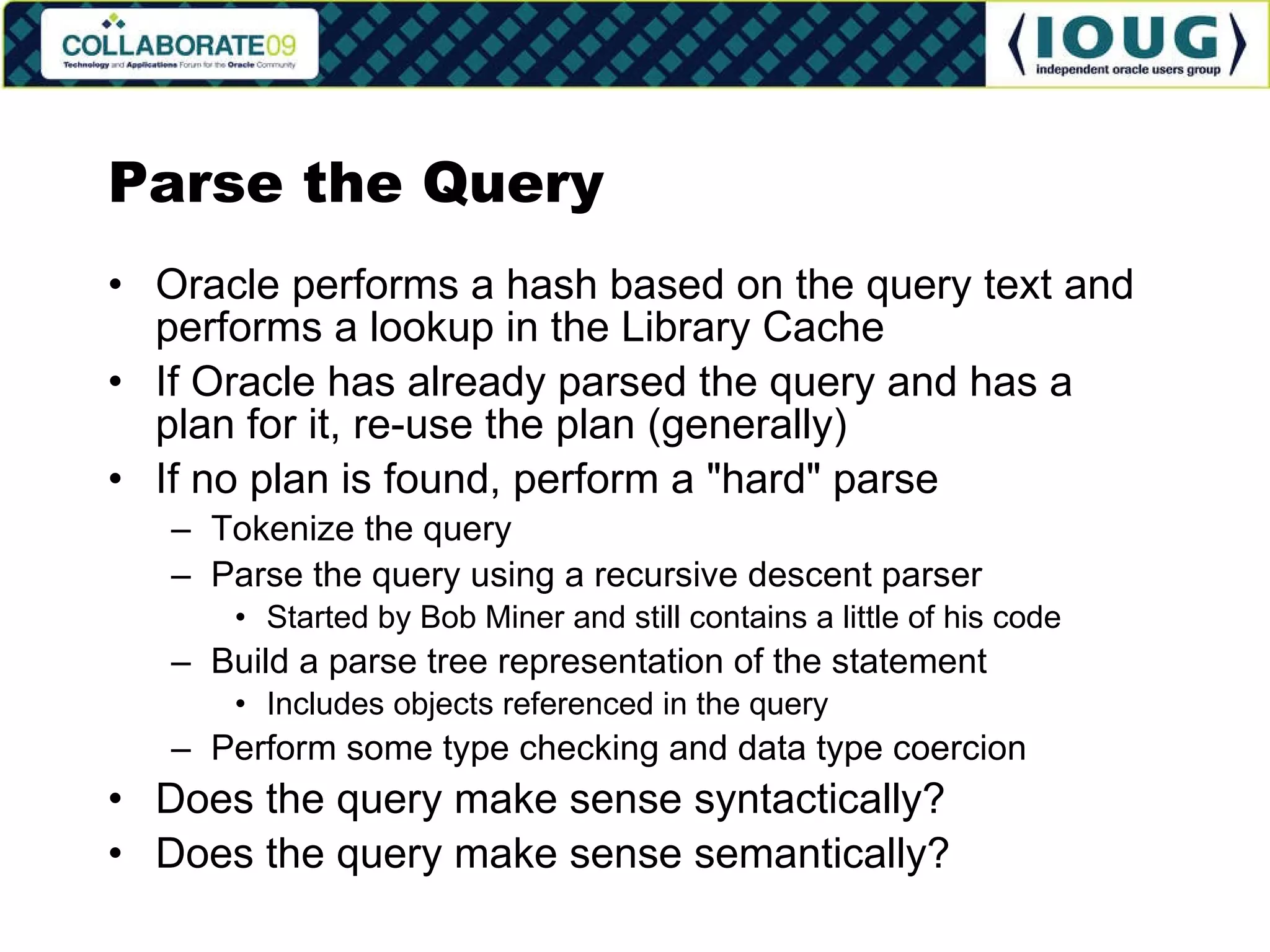 Parse the Query Oracle performs a hash based on the query text and performs a lookup in the Library Cache If Oracle has already parsed the query and has a plan for it, re-use the plan (generally) If no plan is found, perform a &quot;hard&quot; parse Tokenize the query Parse the query using a recursive descent parser Started by Bob Miner and still contains a little of his code Build a parse tree representation of the statement Includes objects referenced in the query Perform some type checking and data type coercion Does the query make sense syntactically? Does the query make sense semantically? 
