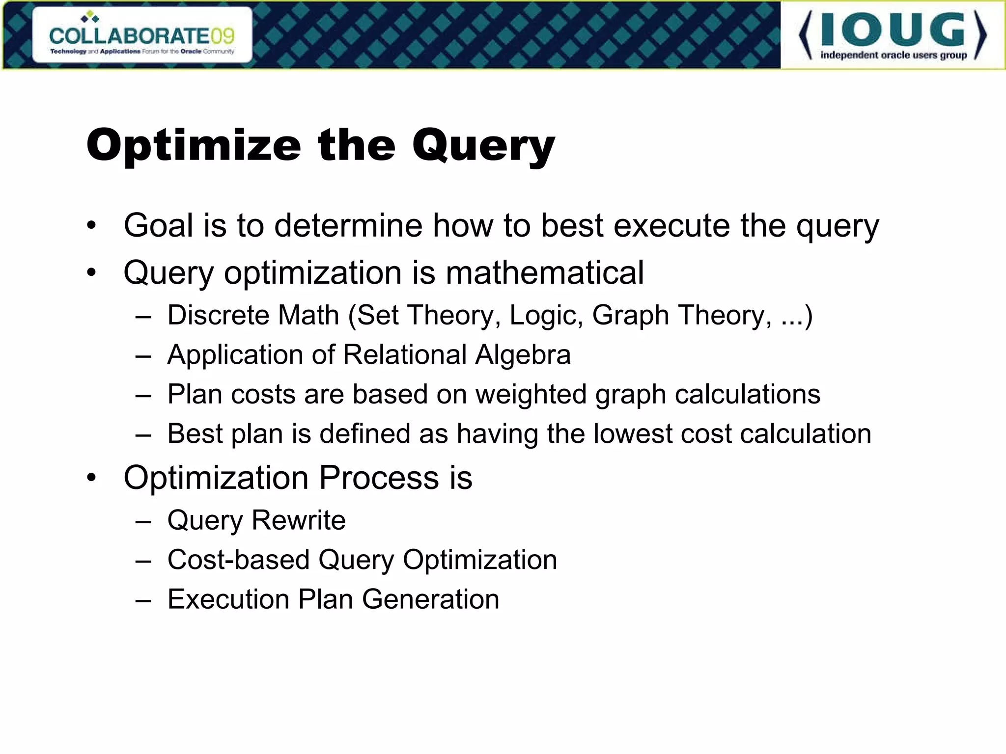 Optimize the Query Goal is to determine how to best execute the query Query optimization is mathematical Discrete Math (Set Theory, Logic, Graph Theory, ...) Application of Relational Algebra Plan costs are based on weighted graph calculations Best plan is defined as having the lowest cost calculation Optimization Process is Query Rewrite Cost-based Query Optimization Execution Plan Generation 
