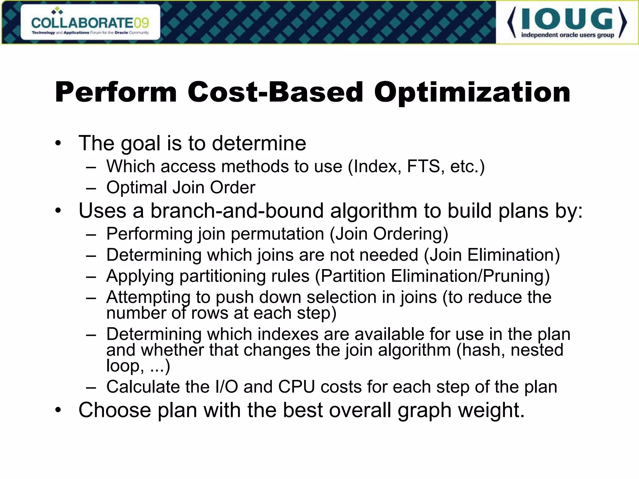 Perform Cost-Based Optimization The goal is to determine Which access methods to use (Index, FTS, etc.) Optimal Join Order Uses a branch-and-bound algorithm to build plans by: Performing join permutation (Join Ordering) Determining which joins are not needed (Join Elimination) Applying partitioning rules (Partition Elimination/Pruning) Attempting to push down selection in joins (to reduce the number of rows at each step) Determining which indexes are available for use in the plan and whether that changes the join algorithm (hash, nested loop, ...) Calculate the I/O and CPU costs for each step of the plan Choose plan with the best overall graph weight. 