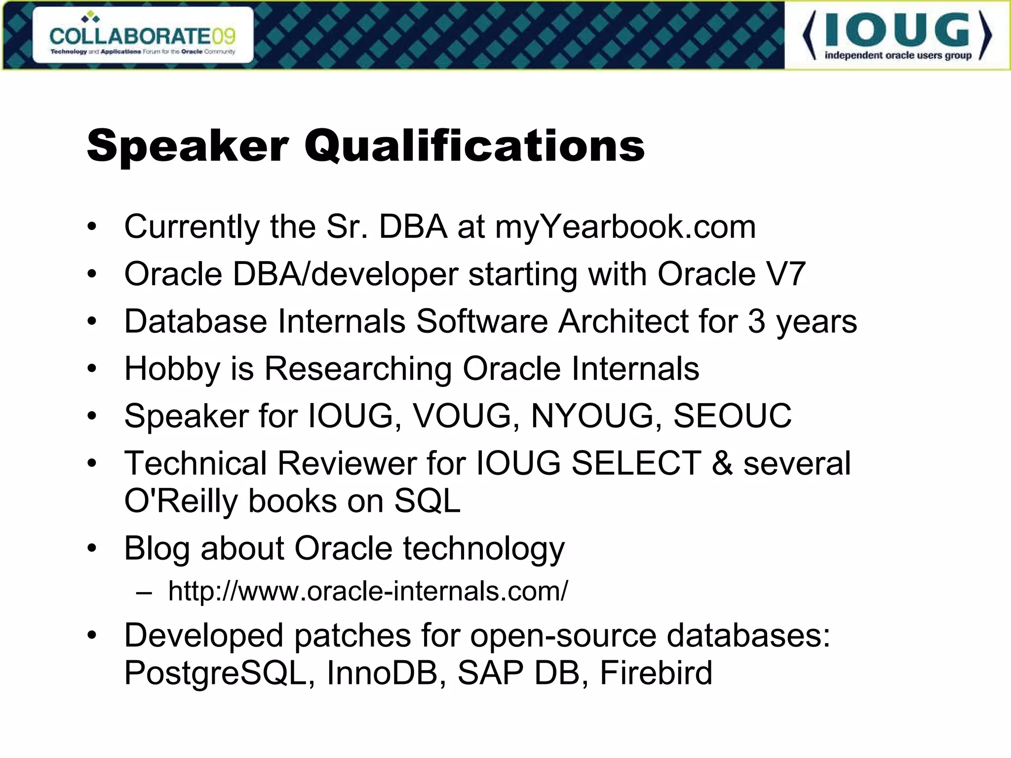 Speaker Qualifications Currently the Sr. DBA at myYearbook.com Oracle DBA/developer starting with Oracle V7 Database Internals Software Architect for 3 years Hobby is Researching Oracle Internals Speaker for IOUG, VOUG, NYOUG, SEOUC Technical Reviewer for IOUG SELECT & several O'Reilly books on SQL Blog about Oracle technology http://www.oracle-internals.com/ Developed patches for open-source databases: PostgreSQL, InnoDB, SAP DB, Firebird 