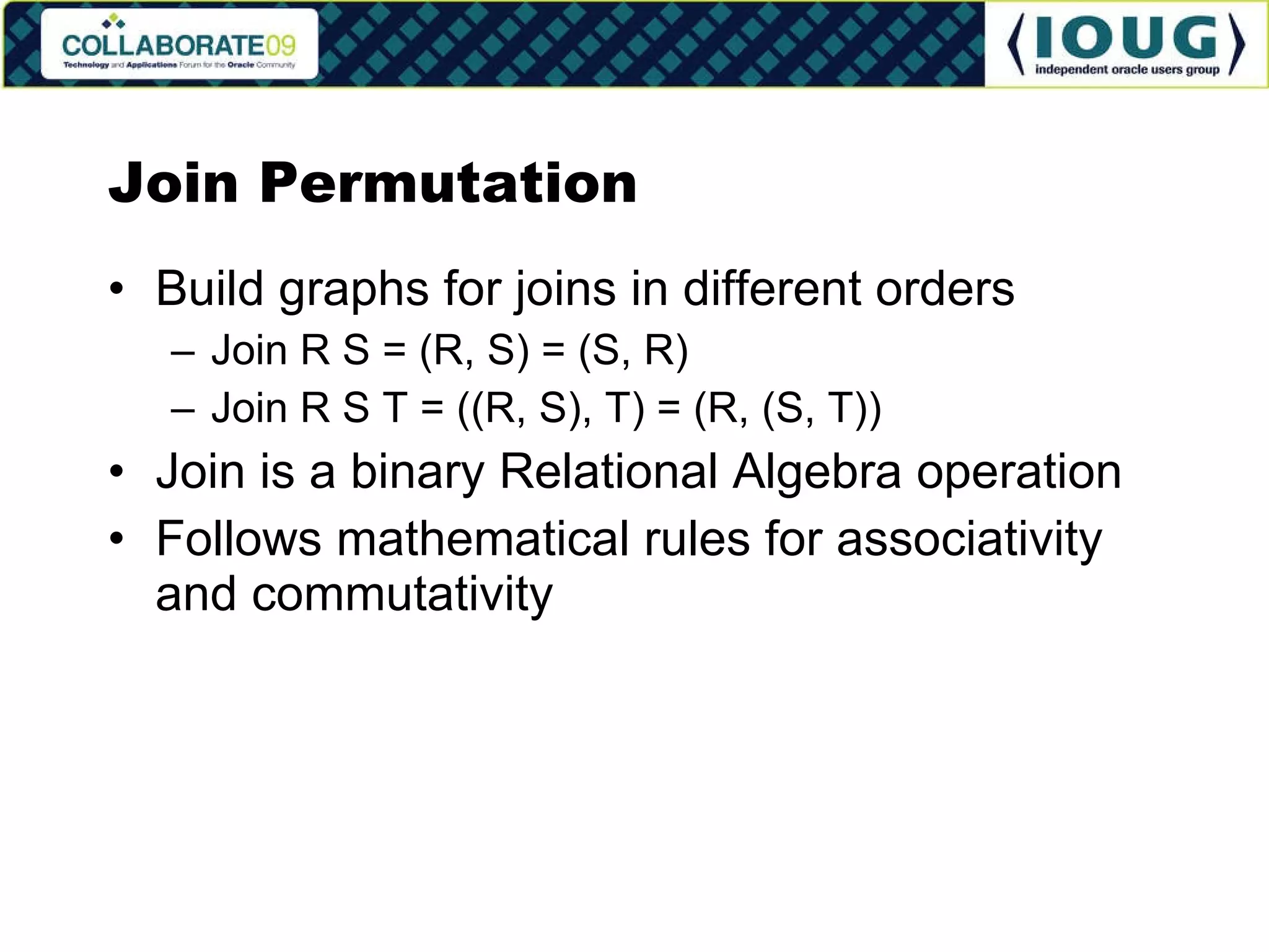 Join Permutation Build graphs for joins in different orders Join R S = (R, S) = (S, R) Join R S T = ((R, S), T) = (R, (S, T)) Join is a binary Relational Algebra operation Follows mathematical rules for associativity and commutativity 
