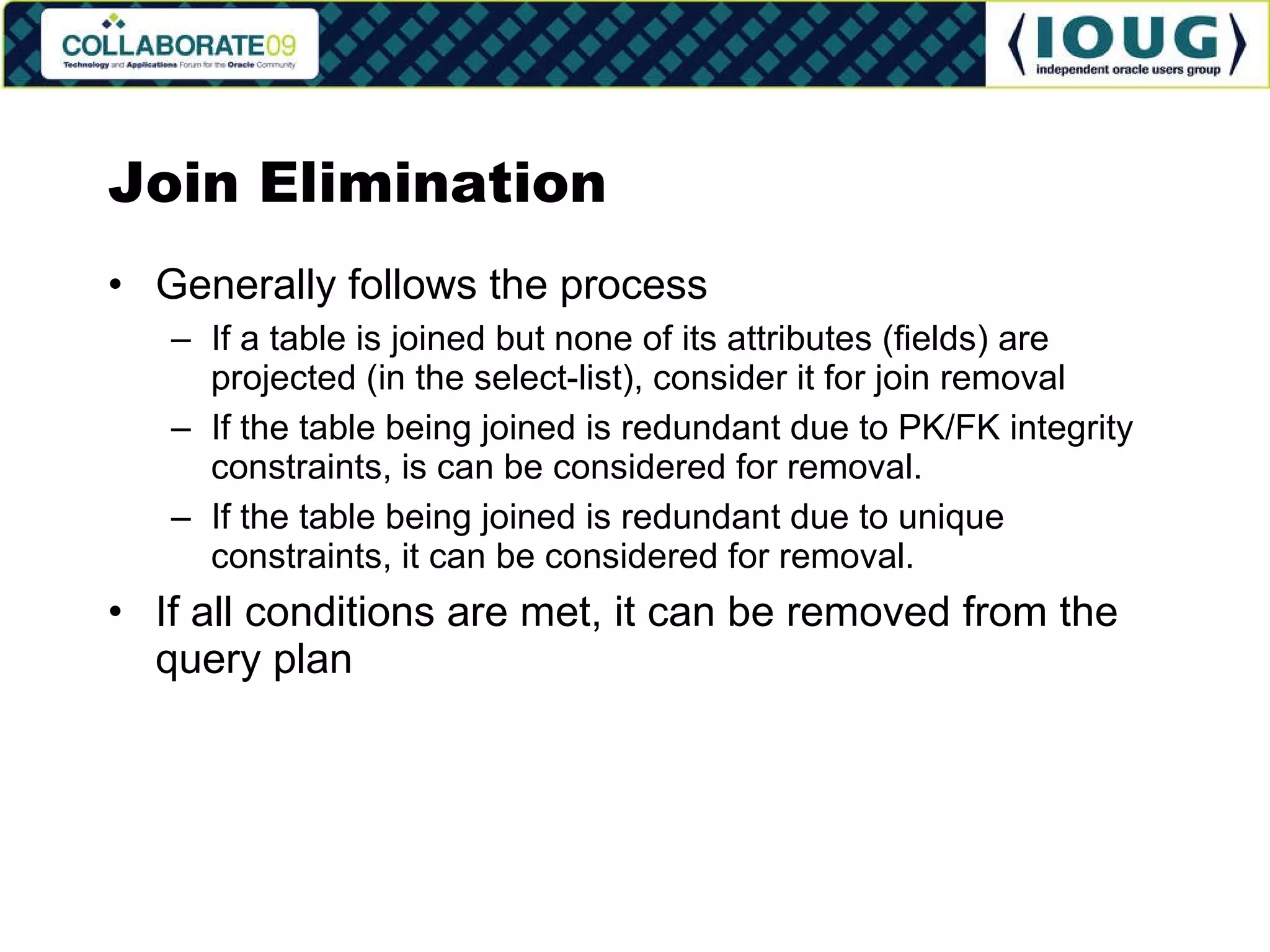 Join Elimination Generally follows the process If a table is joined but none of its attributes (fields) are projected (in the select-list), consider it for join removal If the table being joined is redundant due to PK/FK integrity constraints, is can be considered for removal. If the table being joined is redundant due to unique constraints, it can be considered for removal. If all conditions are met, it can be removed from the query plan 