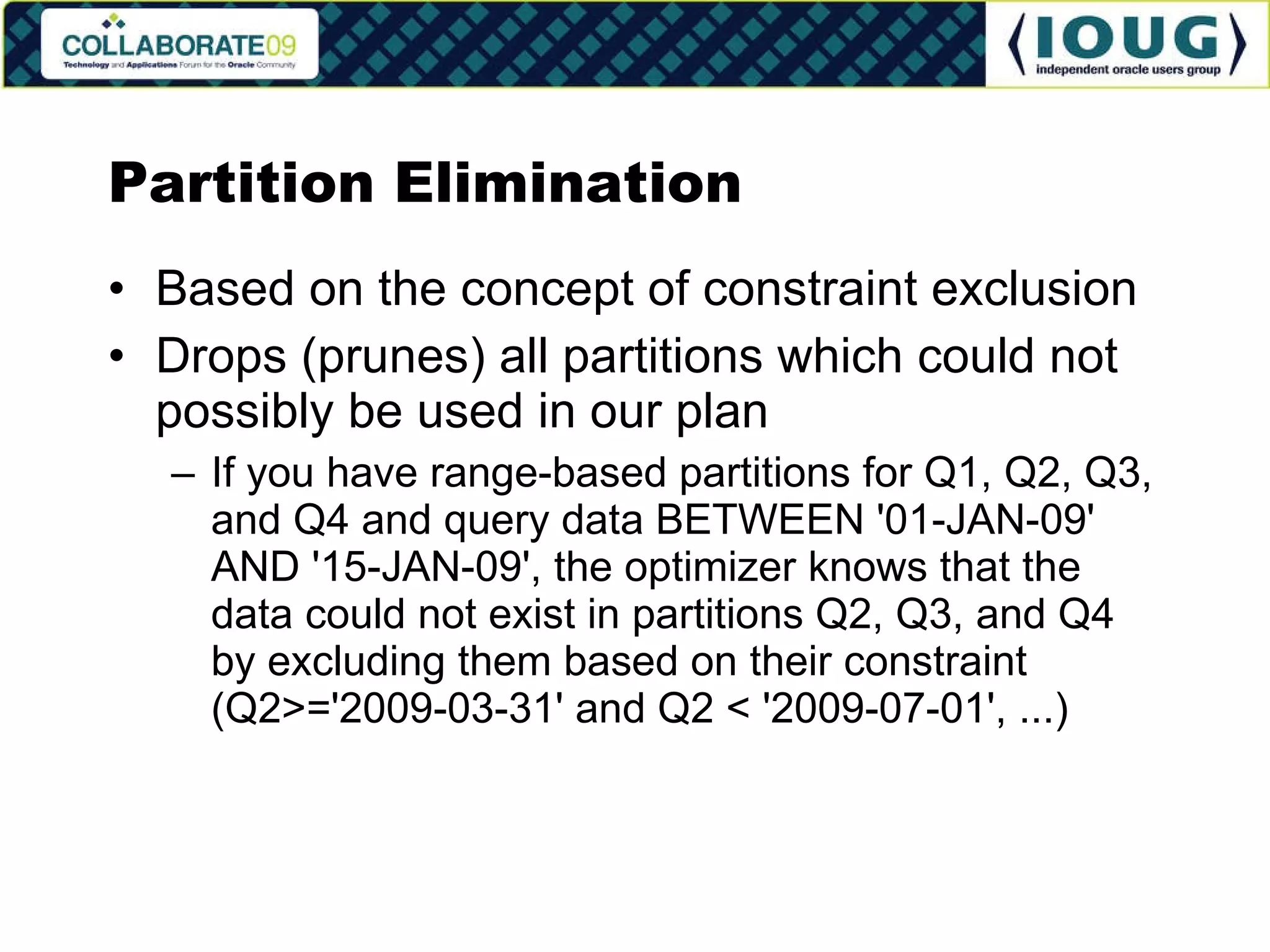 Partition Elimination Based on the concept of constraint exclusion Drops (prunes) all partitions which could not possibly be used in our plan If you have range-based partitions for Q1, Q2, Q3, and Q4 and query data BETWEEN '01-JAN-09' AND '15-JAN-09', the optimizer knows that the data could not exist in partitions Q2, Q3, and Q4 by excluding them based on their constraint (Q2>='2009-03-31' and Q2 < '2009-07-01', ...) 
