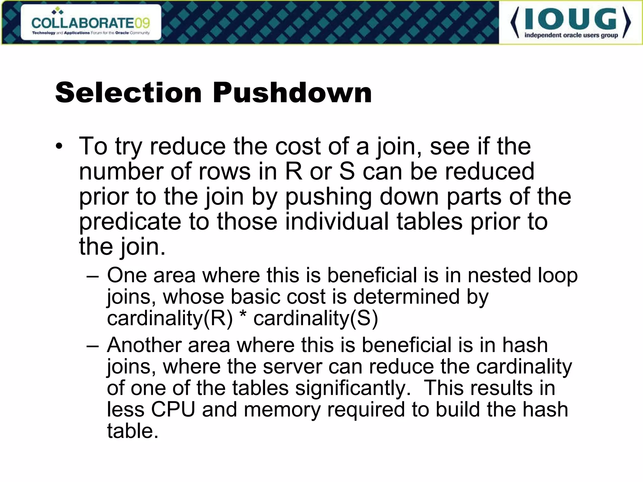 Selection Pushdown To try reduce the cost of a join, see if the number of rows in R or S can be reduced prior to the join by pushing down parts of the predicate to those individual tables prior to the join. One area where this is beneficial is in nested loop joins, whose basic cost is determined by cardinality(R) * cardinality(S) Another area where this is beneficial is in hash joins, where the server can reduce the cardinality of one of the tables significantly.  This results in less CPU and memory required to build the hash table. 