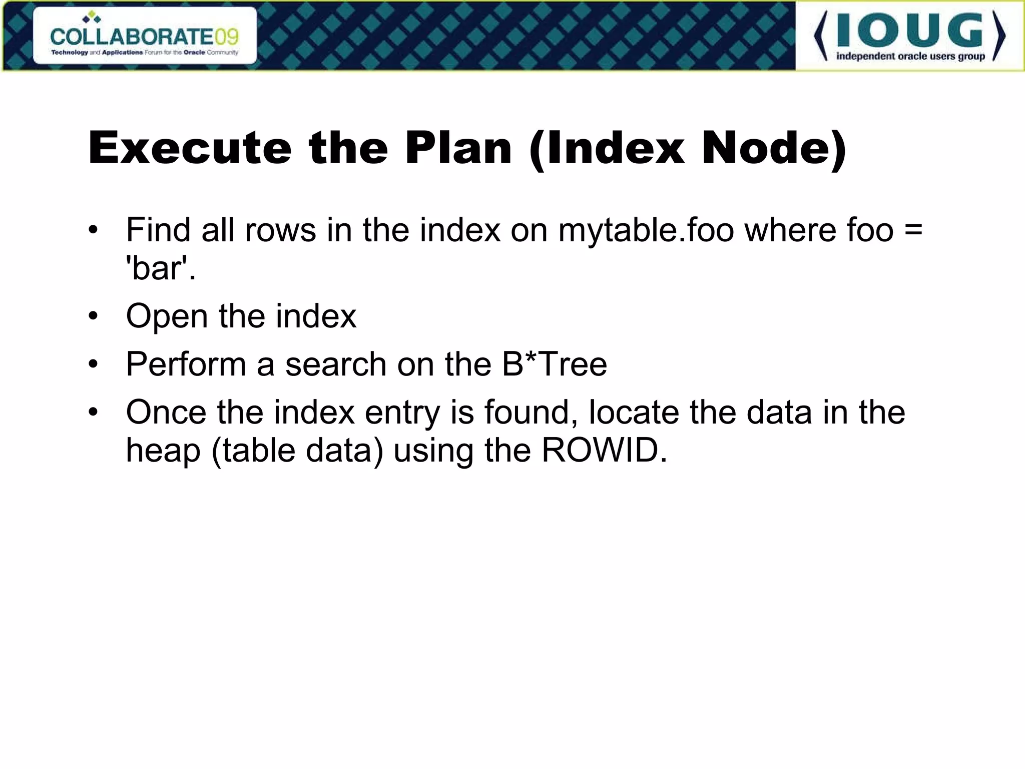 Execute the Plan (Index Node) Find all rows in the index on mytable.foo where foo = 'bar'. Open the index Perform a search on the B*Tree Once the index entry is found, locate the data in the heap (table data) using the ROWID. 