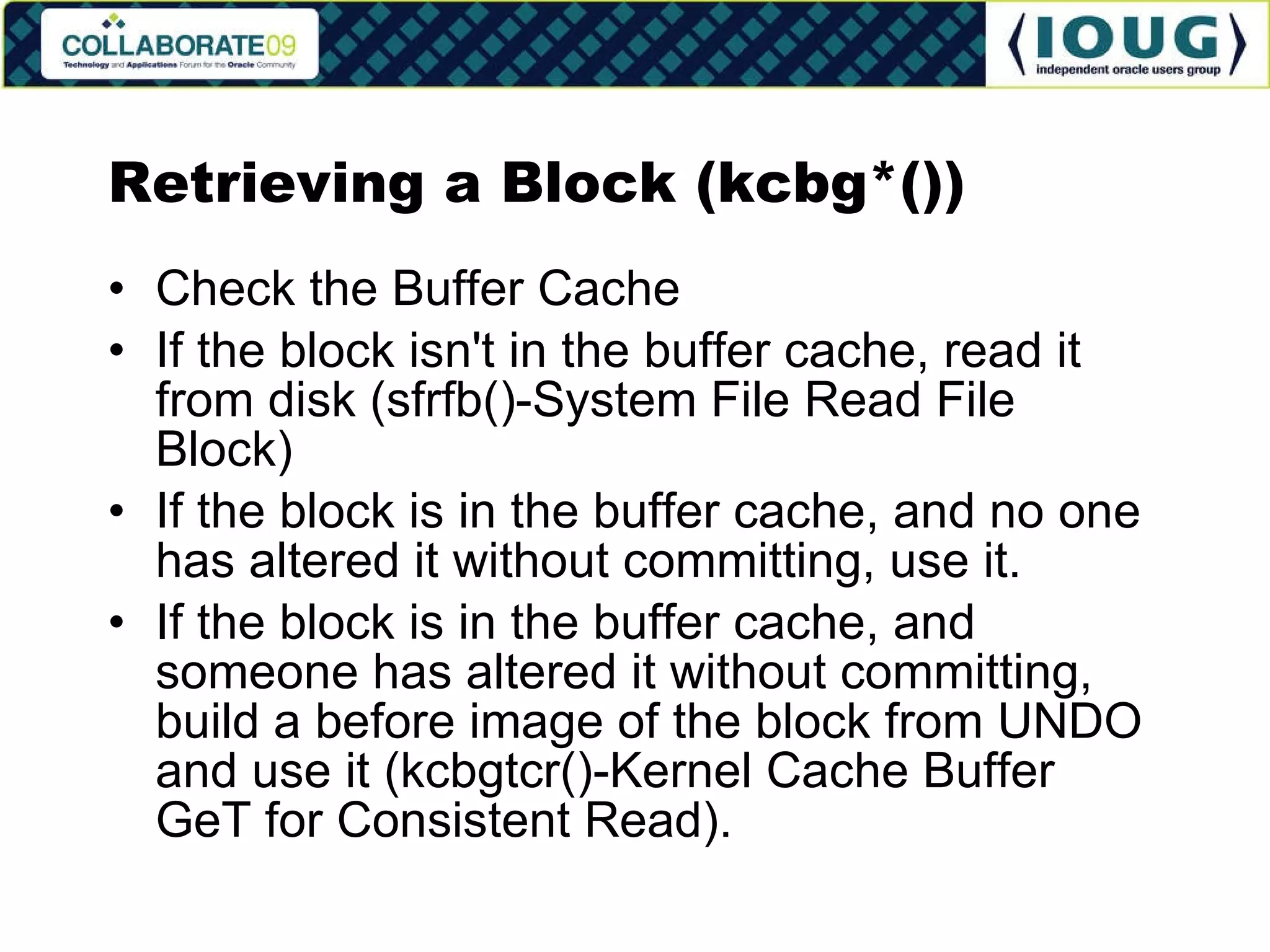 Retrieving a Block (kcbg*()) Check the Buffer Cache If the block isn't in the buffer cache, read it from disk (sfrfb()-System File Read File Block) If the block is in the buffer cache, and no one has altered it without committing, use it. If the block is in the buffer cache, and someone has altered it without committing, build a before image of the block from UNDO and use it (kcbgtcr()-Kernel Cache Buffer GeT for Consistent Read). 